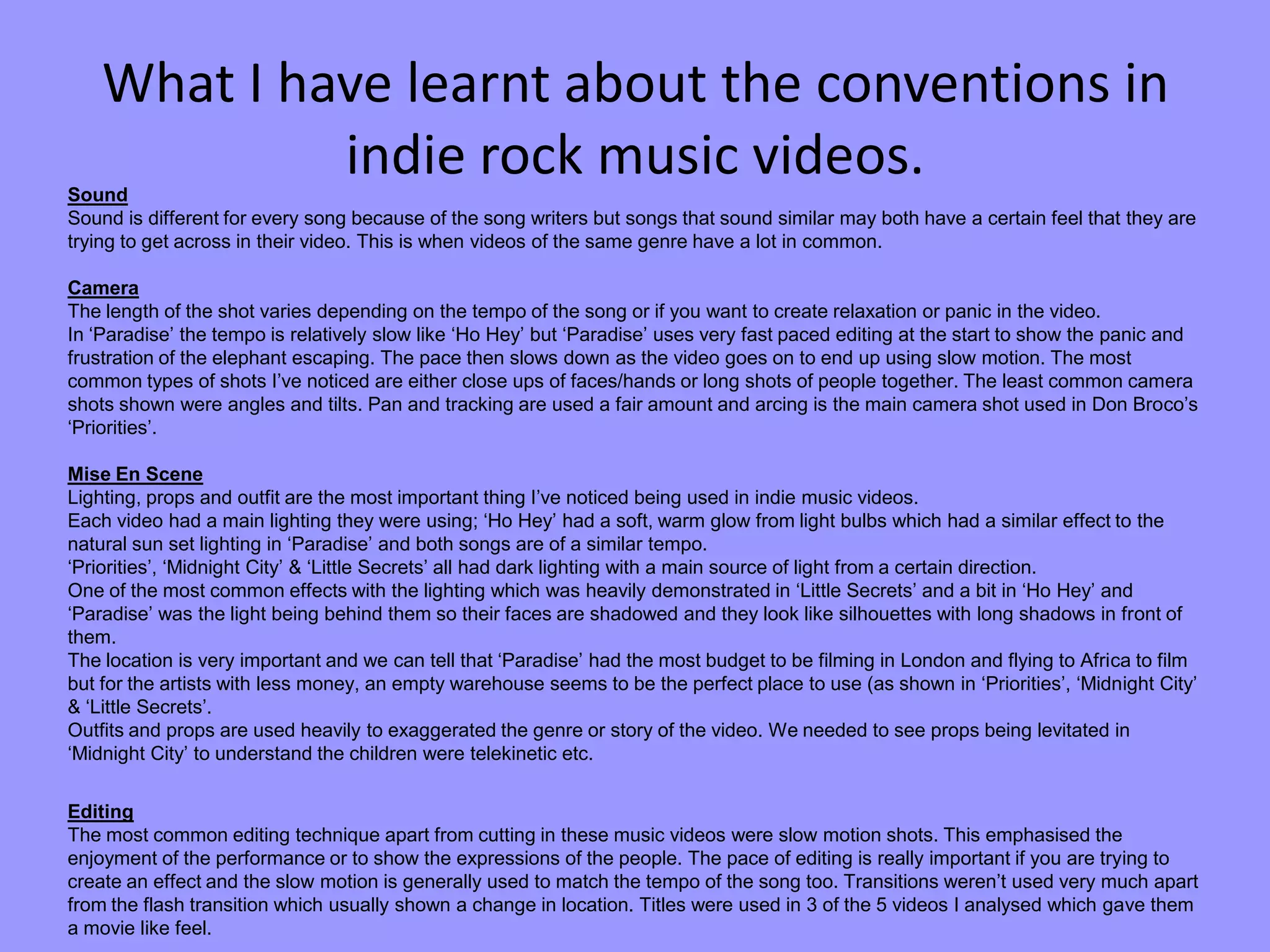 What I have learnt about the conventions in
indie rock music videos.Sound
Sound is different for every song because of the song writers but songs that sound similar may both have a certain feel that they are
trying to get across in their video. This is when videos of the same genre have a lot in common.
Camera
The length of the shot varies depending on the tempo of the song or if you want to create relaxation or panic in the video.
In ‘Paradise’ the tempo is relatively slow like ‘Ho Hey’ but ‘Paradise’ uses very fast paced editing at the start to show the panic and
frustration of the elephant escaping. The pace then slows down as the video goes on to end up using slow motion. The most
common types of shots I’ve noticed are either close ups of faces/hands or long shots of people together. The least common camera
shots shown were angles and tilts. Pan and tracking are used a fair amount and arcing is the main camera shot used in Don Broco’s
‘Priorities’.
Mise En Scene
Lighting, props and outfit are the most important thing I’ve noticed being used in indie music videos.
Each video had a main lighting they were using; ‘Ho Hey’ had a soft, warm glow from light bulbs which had a similar effect to the
natural sun set lighting in ‘Paradise’ and both songs are of a similar tempo.
‘Priorities’, ‘Midnight City’ & ‘Little Secrets’ all had dark lighting with a main source of light from a certain direction.
One of the most common effects with the lighting which was heavily demonstrated in ‘Little Secrets’ and a bit in ‘Ho Hey’ and
‘Paradise’ was the light being behind them so their faces are shadowed and they look like silhouettes with long shadows in front of
them.
The location is very important and we can tell that ‘Paradise’ had the most budget to be filming in London and flying to Africa to film
but for the artists with less money, an empty warehouse seems to be the perfect place to use (as shown in ‘Priorities’, ‘Midnight City’
& ‘Little Secrets’.
Outfits and props are used heavily to exaggerated the genre or story of the video. We needed to see props being levitated in
‘Midnight City’ to understand the children were telekinetic etc.
Editing
The most common editing technique apart from cutting in these music videos were slow motion shots. This emphasised the
enjoyment of the performance or to show the expressions of the people. The pace of editing is really important if you are trying to
create an effect and the slow motion is generally used to match the tempo of the song too. Transitions weren’t used very much apart
from the flash transition which usually shown a change in location. Titles were used in 3 of the 5 videos I analysed which gave them
a movie like feel.
 
