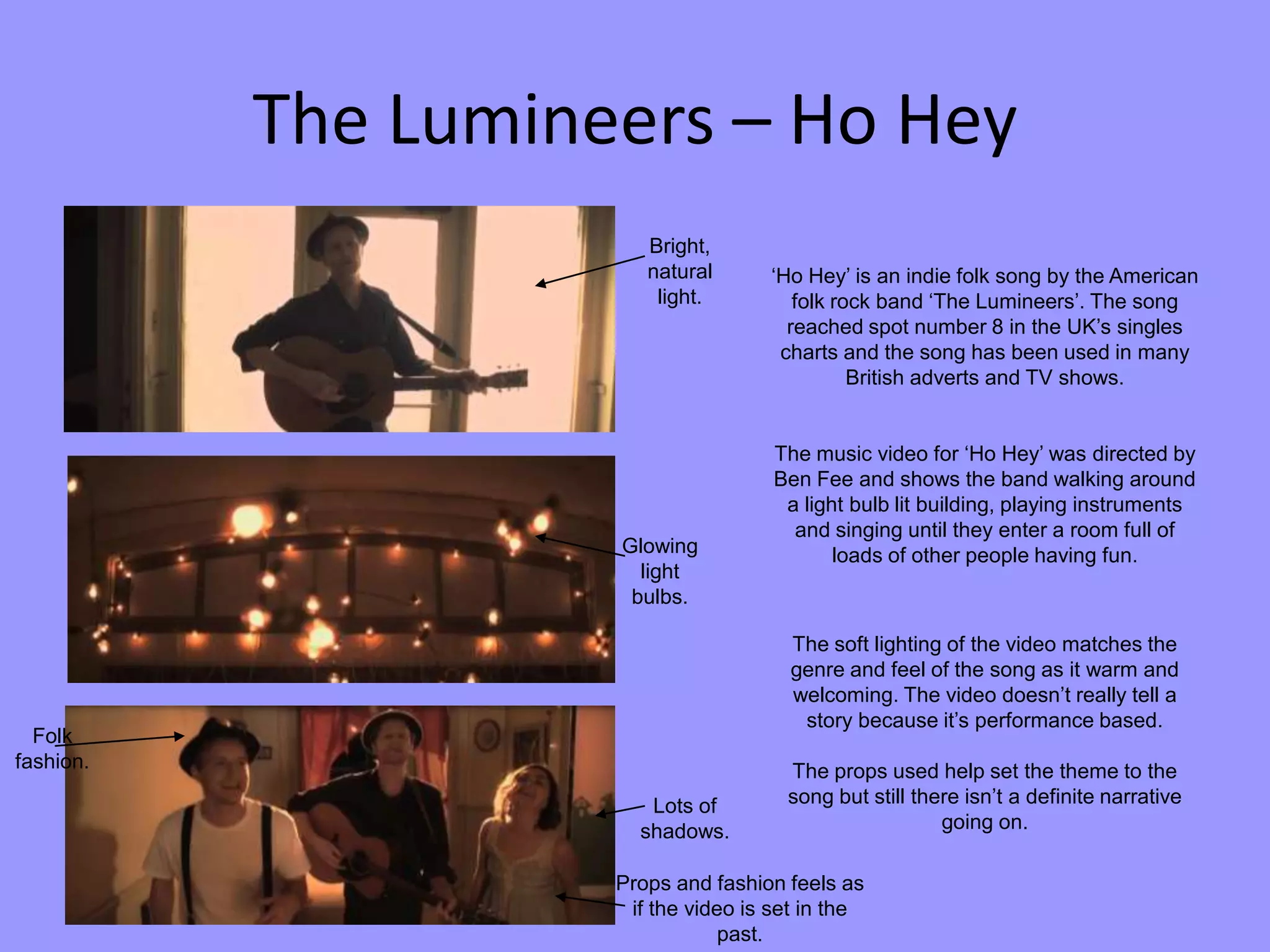 The Lumineers – Ho Hey
‘Ho Hey’ is an indie folk song by the American
folk rock band ‘The Lumineers’. The song
reached spot number 8 in the UK’s singles
charts and the song has been used in many
British adverts and TV shows.
The music video for ‘Ho Hey’ was directed by
Ben Fee and shows the band walking around
a light bulb lit building, playing instruments
and singing until they enter a room full of
loads of other people having fun.
The soft lighting of the video matches the
genre and feel of the song as it warm and
welcoming. The video doesn’t really tell a
story because it’s performance based.
The props used help set the theme to the
song but still there isn’t a definite narrative
going on.
Bright,
natural
light.
Glowing
light
bulbs.
Lots of
shadows.
Folk
fashion.
Props and fashion feels as
if the video is set in the
past.
 
