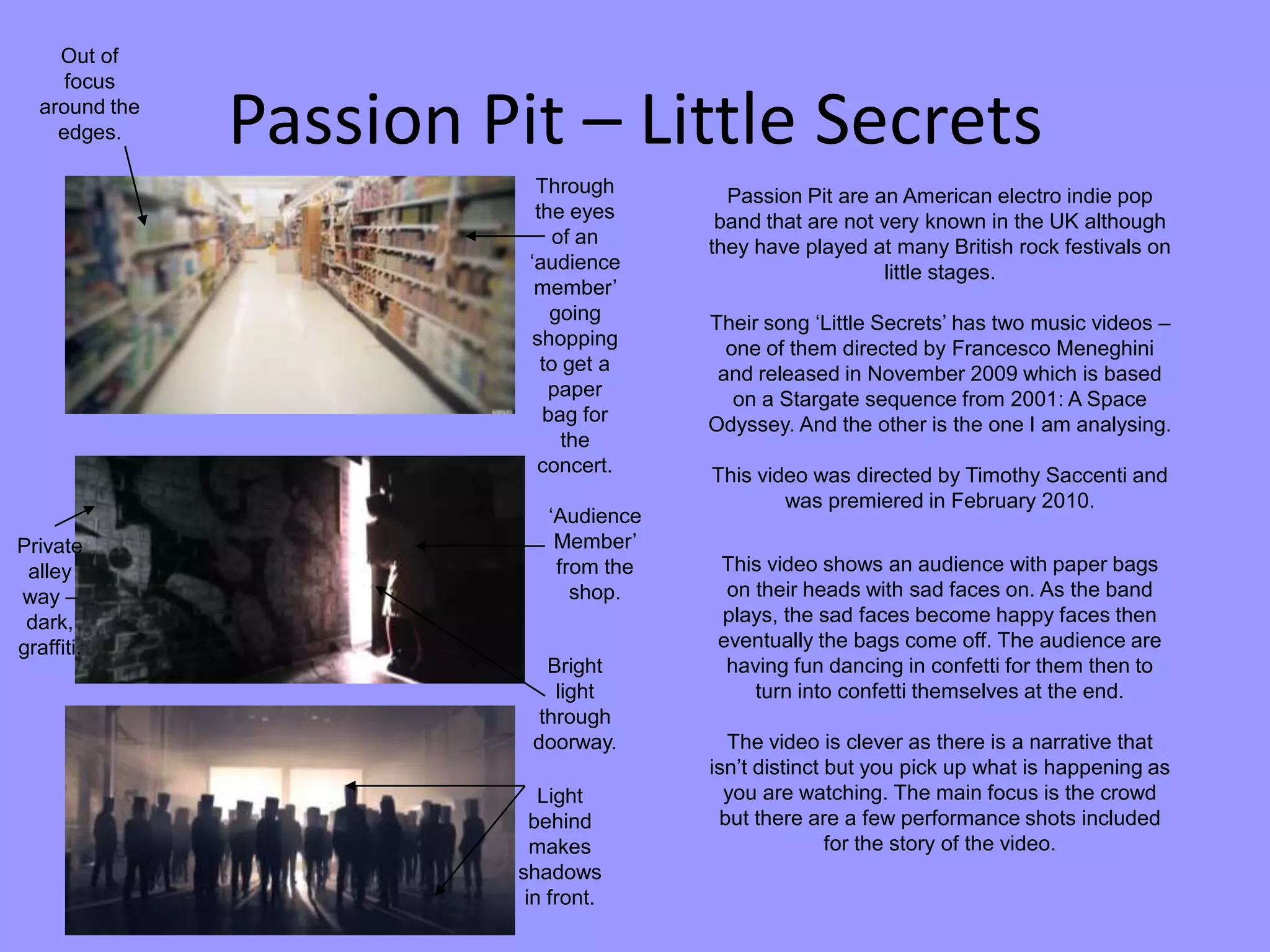 Passion Pit – Little Secrets
Passion Pit are an American electro indie pop
band that are not very known in the UK although
they have played at many British rock festivals on
little stages.
Their song ‘Little Secrets’ has two music videos –
one of them directed by Francesco Meneghini
and released in November 2009 which is based
on a Stargate sequence from 2001: A Space
Odyssey. And the other is the one I am analysing.
This video was directed by Timothy Saccenti and
was premiered in February 2010.
This video shows an audience with paper bags
on their heads with sad faces on. As the band
plays, the sad faces become happy faces then
eventually the bags come off. The audience are
having fun dancing in confetti for them then to
turn into confetti themselves at the end.
The video is clever as there is a narrative that
isn’t distinct but you pick up what is happening as
you are watching. The main focus is the crowd
but there are a few performance shots included
for the story of the video.
Through
the eyes
of an
‘audience
member’
going
shopping
to get a
paper
bag for
the
concert.
Out of
focus
around the
edges.
Private
alley
way –
dark,
graffiti.
Bright
light
through
doorway.
‘Audience
Member’
from the
shop.
Light
behind
makes
shadows
in front.
 