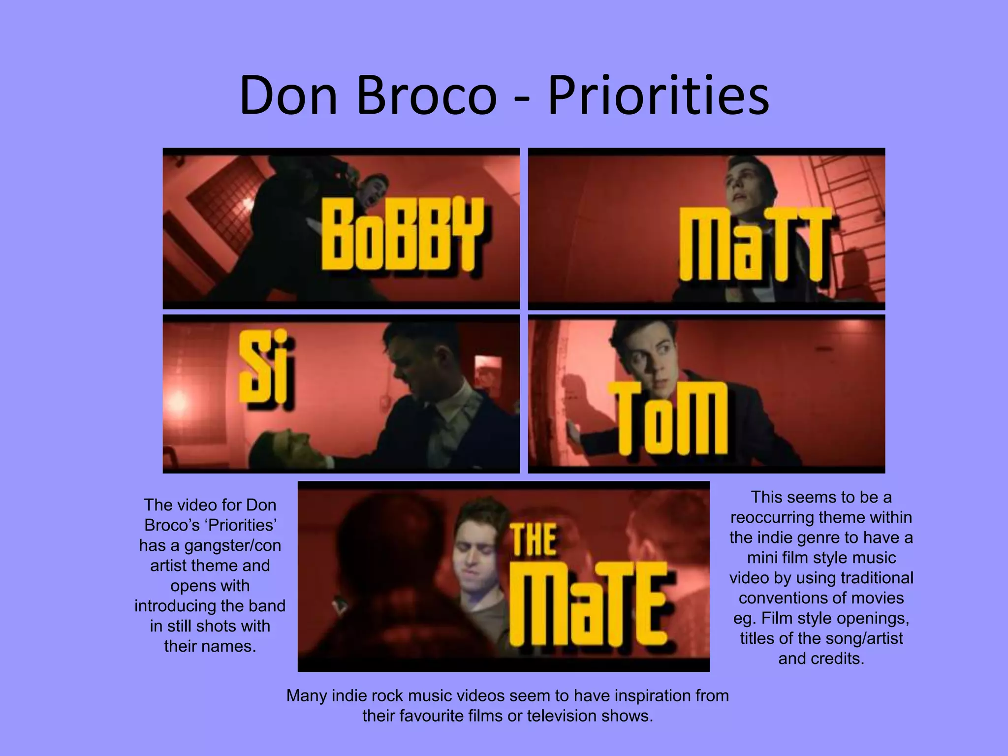 Don Broco - Priorities
The video for Don
Broco’s ‘Priorities’
has a gangster/con
artist theme and
opens with
introducing the band
in still shots with
their names.
This seems to be a
reoccurring theme within
the indie genre to have a
mini film style music
video by using traditional
conventions of movies
eg. Film style openings,
titles of the song/artist
and credits.
Many indie rock music videos seem to have inspiration from
their favourite films or television shows.
 