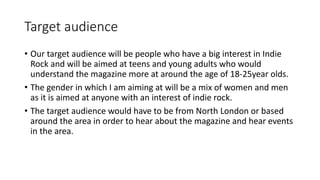 Target audience
• Our target audience will be people who have a big interest in Indie
Rock and will be aimed at teens and young adults who would
understand the magazine more at around the age of 18-25year olds.
• The gender in which I am aiming at will be a mix of women and men
as it is aimed at anyone with an interest of indie rock.
• The target audience would have to be from North London or based
around the area in order to hear about the magazine and hear events
in the area.
 