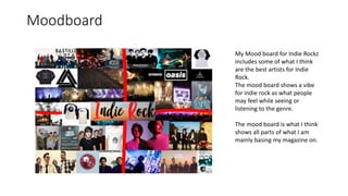 Moodboard
My Mood board for Indie Rockz
includes some of what I think
are the best artists for Indie
Rock.
The mood board shows a vibe
for indie rock as what people
may feel while seeing or
listening to the genre.
The mood board is what I think
shows all parts of what I am
mainly basing my magazine on.
 