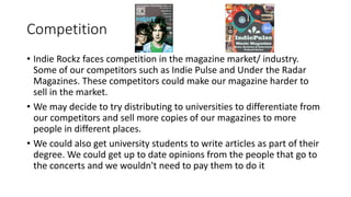 Competition
• Indie Rockz faces competition in the magazine market/ industry.
Some of our competitors such as Indie Pulse and Under the Radar
Magazines. These competitors could make our magazine harder to
sell in the market.
• We may decide to try distributing to universities to differentiate from
our competitors and sell more copies of our magazines to more
people in different places.
• We could also get university students to write articles as part of their
degree. We could get up to date opinions from the people that go to
the concerts and we wouldn't need to pay them to do it
 
