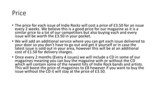 Price
• The price for each issue of Indie Rockz will cost a price of £3.50 for an issue
every 2 weeks. We believe this is a good price for our magazine as it is a
similar price to a lot of our competitors but also buying each and every
issue will be worth the £3.50 in your pocket.
• We will add an additional service where you can get each issue delivered to
your door so you don’t have to go out and get it yourself or in case the
latest issue is sold out in your area, however this will be at an additional
cost of £1.50 for delivery charges.
• Once every 2 months (Every 4 issues) we will include a CD in some of our
magazines meaning you can buy the magazine with or without the CD
which will contain some of the newest hits of Indie Rock bands and artists.
This will boost the price of magazines to £8 however if you want to buy the
issue without the CD it will stay at the price of £3.50.
 
