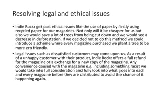 Resolving legal and ethical issues
• Indie Rockz get past ethical issues like the use of paper by firstly using
recycled paper for our magazines. Not only will it be cheaper for us but
also we would save a lot of trees from being cut down and we would see a
decrease in deforestation. If we decided not to do this method we could
introduce a scheme where every magazine purchased we plant a tree to be
more eco friendly.
• Legal issues such as dissatisfied customers may come upon us. As a result
of a unhappy customer with their product, Indie Rockz offers a full refund
for the magazine or a exchange for a new copy of the magazine. Any
convenience caused with the magazine e.g. including something racist we
would take into full consideration and fully look into what goes into each
and every magazine before they are distributed to avoid the chance of it
happening again.
 