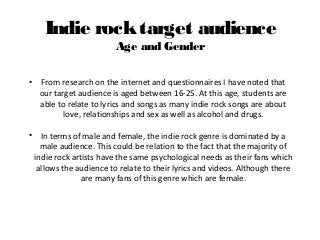 Indie rocktarget audience
Age and Gender
• From research on the internet and questionnaires I have noted that
our target audience is aged between 16-25. At this age, students are
able to relate to lyrics and songs as many indie rock songs are about
love, relationships and sex as well as alcohol and drugs.
• In terms of male and female, the indie rock genre is dominated by a
male audience. This could be relation to the fact that the majority of
indie rock artists have the same psychological needs as their fans which
allows the audience to relate to their lyrics and videos. Although there
are many fans of this genre which are female.
 