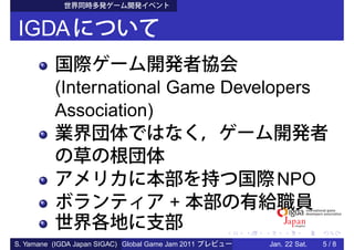IGDA

          (International Game Developers
          Association)


                                                      NPO
                                          +

S. Yamane (IGDA Japan SIGAC) Global Game Jam 2011   Jan. 22 Sat.   5/8
 