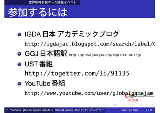 IGDA
          http://igdajac.blogspot.com/search/label/G
          GGJ                        http://globalgamejam.org/register-2011/jp


          UST
          http://togetter.com/li/91135
          YouTube
          http://www.youtube.com/user/globalgamejam

S. Yamane (IGDA Japan SIGAC) Global Game Jam 2011                  Jan. 22 Sat.   7/8
 