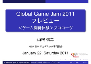 Global Game Jam 2011




                          IGDA


                   January 22, Saturday 2011

S. Yamane (IGDA Japan SIGAC) Global Game Jam 2011   Jan. 22 Sat.   1/8
 