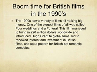 Boom time for British films
     in the 1990’s
 The 1990s saw a variety of films all making big
 money. One of the biggest films of all was called
 Four weddings and a Funeral. This film managed
 to bring in 220 million dollars worldwide and
 introduced Hugh Grant to global fame, led to
 renewed interest and investment in British
 films, and set a pattern for British-set romantic
 comedies.
 