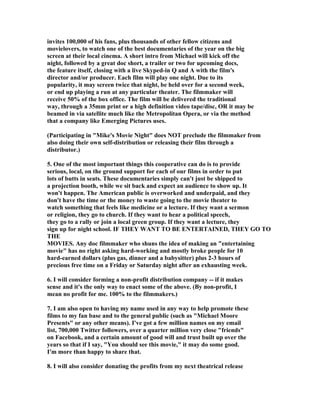 invites 100,000 of his fans, plus thousands of other fellow citizens and
movielovers, to watch one of the best documentaries of the year on the big
screen at their local cinema. A short intro from Michael will kick off the
night, followed by a great doc short, a trailer or two for upcoming docs,
the feature itself, closing with a live Skyped-in Q and A with the film's
director and/or producer. Each film will play one night. Due to its
popularity, it may screen twice that night, be held over for a second week,
or end up playing a run at any particular theater. The filmmaker will
receive 50% of the box office. The film will be delivered the traditional
way, through a 35mm print or a high definition video tape/disc, OR it may be
beamed in via satellite much like the Metropolitan Opera, or via the method
that a company like Emerging Pictures uses.

(Participating in "Mike's Movie Night" does NOT preclude the filmmaker from
also doing their own self-distribution or releasing their film through a
distributor.)

5. One of the most important things this cooperative can do is to provide
serious, local, on the ground support for each of our films in order to put
lots of butts in seats. These documentaries simply can't just be shipped to
a projection booth, while we sit back and expect an audience to show up. It
won't happen. The American public is overworked and underpaid, and they
don't have the time or the money to waste going to the movie theater to
watch something that feels like medicine or a lecture. If they want a sermon
or religion, they go to church. If they want to hear a political speech,
they go to a rally or join a local green group. If they want a lecture, they
sign up for night school. IF THEY WANT TO BE ENTERTAINED, THEY GO TO
THE
MOVIES. Any doc filmmaker who shuns the idea of making an "entertaining
movie" has no right asking hard-working and mostly broke people for 10
hard-earned dollars (plus gas, dinner and a babysitter) plus 2-3 hours of
precious free time on a Friday or Saturday night after an exhausting week.

6. I will consider forming a non-profit distribution company -- if it makes
sense and it's the only way to enact some of the above. (By non-profit, I
mean no profit for me. 100% to the filmmakers.)

7. I am also open to having my name used in any way to help promote these
films to my fan base and to the general public (such as "Michael Moore
Presents" or any other means). I've got a few million names on my email
list, 700,000 Twitter followers, over a quarter million very close "friends"
on Facebook, and a certain amount of good will and trust built up over the
years so that if I say, "You should see this movie," it may do some good.
I'm more than happy to share that.

8. I will also consider donating the profits from my next theatrical release
 