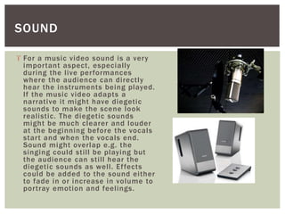 SOUND 
 For a music video sound is a very 
impor tant aspect, especial ly 
during the l ive per formances 
where the audience can di rectly 
hear the instruments being played. 
If the music video adapts a 
narrative i t might have diegetic 
sounds to make the scene look 
real istic. The diegetic sounds 
might be much clearer and louder 
at the beginning before the vocals 
star t and when the vocals end. 
Sound might overlap e.g. the 
singing could sti l l be playing but 
the audience can sti l l hear the 
diegetic sounds as wel l . Ef fects 
could be added to the sound ei ther 
to fade in or increase in volume to 
por tray emotion and feel ings. 
 