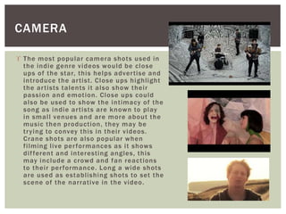 CAMERA 
 The most popular camera shots used in 
the indie genre videos would be close 
ups of the star, this helps adver t ise and 
int roduce the ar t ist . Close ups highl ight 
the ar t ists talents i t also show thei r 
passion and emot ion. Close ups could 
also be used to show the int imacy of the 
song as indie ar t ists are known to play 
in smal l venues and are more about the 
music then product ion, they may be 
t r ying to convey this in thei r videos. 
Crane shots are also popular when 
f i lming l ive per formances as i t shows 
di f ferent and interest ing angles, this 
may include a crowd and fan react ions 
to thei r per formance. Long a wide shots 
are used as establ ishing shots to set the 
scene of the nar rat ive in the video. 
 