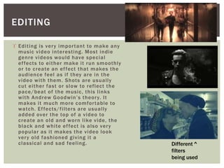 EDITING 
 Edi t ing is ver y impor tant to make any 
music video interest ing. Most indie 
genre videos would have special 
ef fects to ei ther make i t run smoothly 
or to create an ef fect that makes the 
audience feel as i f they are in the 
video wi th them. Shots are usual ly 
cut ei ther fast or slow to ref lect the 
pace/beat of the music, this l inks 
w i t h A n d r ew G o o d w i n ’ s t h e o r y. I t 
makes i t much more comfor table to 
watch. Ef fects/f i l ters are usual ly 
added over the top of a video to 
create an old and worn l ike vide, the 
black and whi te ef fect is also ver y 
popular as i t makes the video look 
ver y old fashioned giving i t a 
classical and sad feel ing. 
Different ^ 
filters 
being used 
 
