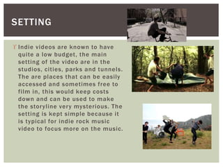 SETTING 
 Indie videos are known to have 
quite a low budget, the main 
setting of the video are in the 
studios, cities, parks and tunnels. 
The are places that can be easily 
accessed and sometimes free to 
fi lm in, this would keep costs 
down and can be used to make 
the storyl ine very mysterious. The 
setting is kept simple because it 
is typical for indie rock music 
video to focus more on the music. 
 