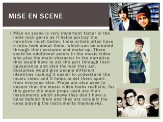 MISE EN SCENE 
 Mise en scene is very impor tant factor in the 
indie rock genre as i t helps por tray the 
narrative much better. Indie ar tists of ten have 
a retro look about them, which can be created 
through thei r costume and make up. There 
could be addi tional actors in the music video 
who play the main character in the narrative, 
they would have to act the par t through thei r 
appearance and also the way they act. 
Costumes would give people di f ferent 
identi ties making i t easier to understand the 
music video and i t helps to set them apar t 
from everyone else. Props are also used to 
ensure that the music video looks real istic, for 
this genre the main props used are thei r 
instruments which shows they don’t have a 
band behind them and they are actual ly the 
ones playing the instruments themselves. 
