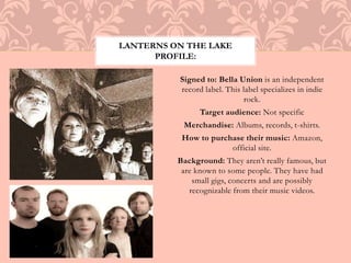 LANTERNS ON THE LAKE 
PROFILE: 
Signed to: Bella Union is an independent 
record label. This label specializes in indie 
rock. 
Target audience: Not specific 
Merchandise: Albums, records, t-shirts. 
How to purchase their music: Amazon, 
official site. 
Background: They aren’t really famous, but 
are known to some people. They have had 
small gigs, concerts and are possibly 
recognizable from their music videos. 
 