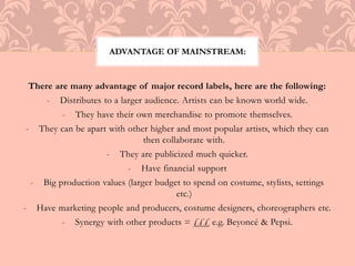 ADVANTAGE OF MAINSTREAM: 
There are many advantage of major record labels, here are the following: 
- Distributes to a larger audience. Artists can be known world wide. 
- They have their own merchandise to promote themselves. 
- They can be apart with other higher and most popular artists, which they can 
then collaborate with. 
- They are publicized much quicker. 
- Have financial support 
- Big production values (larger budget to spend on costume, stylists, settings 
etc.) 
- Have marketing people and producers, costume designers, choreographers etc. 
- Synergy with other products = £££ e.g. Beyoncé & Pepsi. 
 