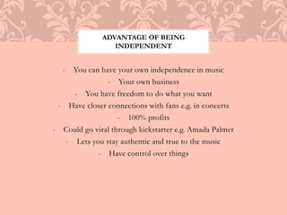 ADVANTAGE OF BEING 
INDEPENDENT 
- You can have your own independence in music 
- Your own business 
- You have freedom to do what you want 
- Have closer connections with fans e.g. in concerts 
- 100% profits 
- Could go viral through kickstarter e.g. Amada Palmer 
- Lets you stay authentic and true to the music 
- Have control over things 
 