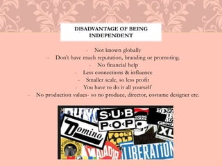 DISADVANTAGE OF BEING 
INDEPENDENT 
- Not known globally 
- Don’t have much reputation, branding or promoting. 
- No financial help 
- Less connections & influence 
- Smaller scale, so less profit 
- You have to do it all yourself 
- No production values- so no produce, director, costume designer etc. 
 