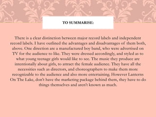 TO SUMMARISE: 
There is a clear distinction between major record labels and independent 
record labels. I have outlined the advantages and disadvantages of them both, 
above. One direction are a manufactured boy band, who were advertised on 
TV for the audience to like. They were dressed accordingly, and styled as to 
what young teenage girls would like to see. The music they produce are 
intentionally about girls, to attract the female audience. They have all the 
necessities such as directors, and choreographers to make them more 
recognizable to the audience and also more entertaining. However Lanterns 
On The Lake, don’t have the marketing package behind them, they have to do 
things themselves and aren’t known as much. 
