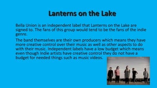 LLaanntteerrnnss oonn tthhee LLaakkee 
Bella Union is an independent label that Lanterns on the Lake are 
signed to. The fans of this group would tend to be the fans of the indie 
genre. 
The band themselves are their own producers which means they have 
more creative control over their music as well as other aspects to do 
with their music. Independent labels have a low budget which means 
even though Indie artists have creative control they do not have a 
budget for needed things such as music videos. 
 