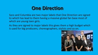 OOnnee DDiirreeccttiioonn 
Syco and Columbia are two major labels that One Direction are signed 
to which has lead to them having a massive global fan base most of 
which are young teen girls. 
As they are signed to major labels this gives them a high budget which 
is used for big producers, choreographers, stylists and so on. 
 