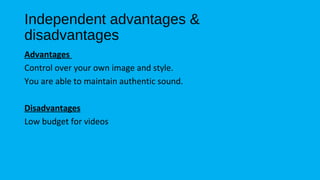 Independent advantages & 
disadvantages 
Advantages 
Control over your own image and style. 
You are able to maintain authentic sound. 
Disadvantages 
Low budget for videos 
 