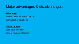 Major advantages & disadvantages 
Advantages 
Access to lots of professionals 
Big budget productions 
Disadvantages 
Lose your own style 
Loss of musical intergrity 
