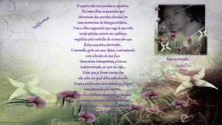 O quartonãotemjanelasou quadros.
Elatemeolharaspapoulasque
derramamdasparedesatiradasem
seusmomentosde letargiasolitária...
Trazo olharesgazeadoquevagaà suavolta
vendopétalascaírememcadência;
engolidaspelavastidãodo oceanoemque
flutuasuaalmadormente...
O vermelhogritaemseuslábios,contrastando
coma lividezde suaface.
Umanévoatransparentea levaao
indeterminado,ao somda vida...
Vidasquejá foramtantasque
nãosabeemqualdelasestásituada.
Vozesa confundemderrubandoas frágeis
armadurasdo seuespírito...
Seusolhosbrilhamalucinadosà medida
queavançatentandosairdassombras.
O medoa detéme indecisamascara-se
nasfrestasda indiferença...
MarciaPortella
Goiânia- Go
Brasil
 