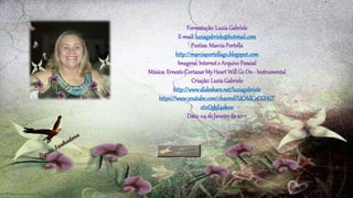 Formatação:LuziaGabriele
E-mail:luziagabriele@hotmail.com
Poetisa:MarciaPortella
http://marciaportellago.blogspot.com
Imagens:Internete ArquivoPessoal
Música:ErnestoCortazarMyHeartWillGo On - Instrumental
Criação:LuziaGabriele
http://www.slideshare.net/luziagabriele
https://www.youtube.com/channel/UCAdCeCGHGT
xtxQskjl4zkow
Data:04 de Janeirode 2017
 