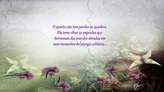 O quartonão temjanelas ou quadros.
Ela teme olhar as papoulas que
derramamdas paredes atiradas em
seus momentos de letargia solitária...
 
