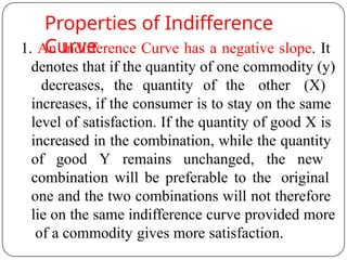 Properties of Indifference
Curve
1. An Indifference Curve has a negative slope. It
denotes that if the quantity of one commodity (y)
decreases, the quantity of the other (X)
increases, if the consumer is to stay on the same
level of satisfaction. If the quantity of good X is
increased in the combination, while the quantity
of good Y remains unchanged, the new
combination will be preferable to the original
one and the two combinations will not therefore
lie on the same indifference curve provided more
of a commodity gives more satisfaction.
 
