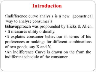 Introduction
geometrical
•Indifference curve analysis is a new
way to analyse consumer’s
behaviour.
•This approach was propounded by Hicks & Allen.
• It measures utility ordinally.
•It explains consumer behaviour in terms of his
preferences or rankings for different combinations
of two goods, say X and Y.
•An indifference Curve is drawn on the from the
indifferent schedule of the consumer.
 