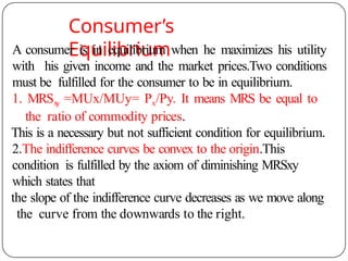 Consumer’s
Equilibrium
A consumer is in equilibrium when he maximizes his utility
with his given income and the market prices.Two conditions
must be fulfilled for the consumer to be in equilibrium.
1. MRSx
y =MUx/MUy= Px/Py. It means MRS be equal to
the ratio of commodity prices.
This is a necessary but not sufficient condition for equilibrium.
2.The indifference curves be convex to the origin.This
condition is fulfilled by the axiom of diminishing MRSxy
which states that
the slope of the indifference curve decreases as we move along
the curve from the downwards to the right.
 