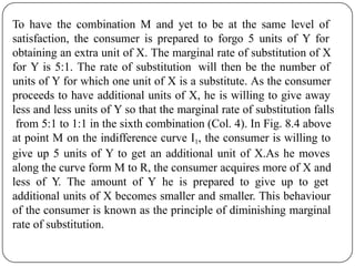 To have the combination M and yet to be at the same level of
satisfaction, the consumer is prepared to forgo 5 units of Y for
obtaining an extra unit of X. The marginal rate of substitution of X
for Y is 5:1. The rate of substitution will then be the number of
units of Y for which one unit of X is a substitute. As the consumer
proceeds to have additional units of X, he is willing to give away
less and less units of Y so that the marginal rate of substitution falls
from 5:1 to 1:1 in the sixth combination (Col. 4). In Fig. 8.4 above
at point M on the indifference curve I1, the consumer is willing to
give up 5 units of Y to get an additional unit of X.As he moves
along the curve form M to R, the consumer acquires more of X and
less of Y. The amount of Y he is prepared to give up to get
additional units of X becomes smaller and smaller. This behaviour
of the consumer is known as the principle of diminishing marginal
rate of substitution.
 