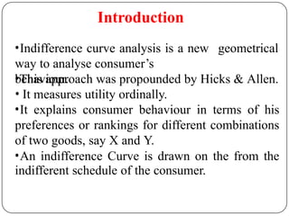 Introduction
geometrical
•Indifference curve analysis is a new
way to analyse consumer’s
behaviour.
•This approach was propounded by Hicks & Allen.
• It measures utility ordinally.
•It explains consumer behaviour in terms of his
preferences or rankings for different combinations
of two goods, say X and Y.
•An indifference Curve is drawn on the from the
indifferent schedule of the consumer.
 