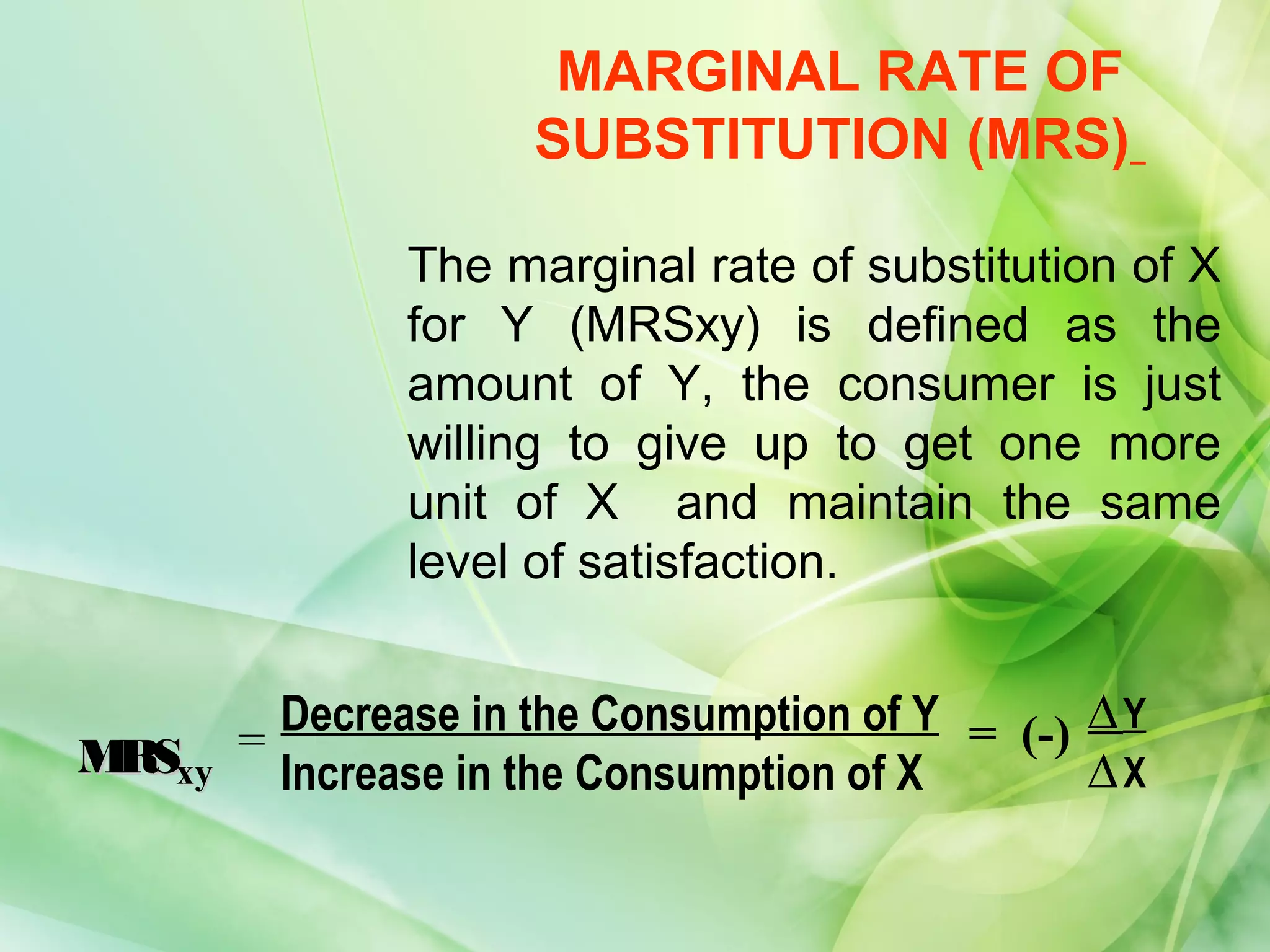 MARGINAL RATE OF
                     SUBSTITUTION (MRS)

               The marginal rate of substitution of X
               for Y (MRSxy) is defined as the
               amount of Y, the consumer is just
               willing to give up to get one more
               unit of X and maintain the same
               level of satisfaction.


         Decrease in the Consumption of Y = (-) ∆ Y
M xy
 RS    =
         Increase in the Consumption of X       ∆X
 