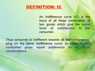 DEFINITION: IC

                      An Indifference curve (IC) is the
                      locus of all those combination of
                      two goods which give the same
                      level of satisfaction to the
                      consumer.

Thus consumer is indifferent towards all the combinations
lying on the same indifference curve. In other words,
consumer gives equal preference to all such
combinations.
 