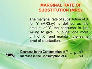 MARGINAL RATE OF
                     SUBSTITUTION (MRS)

               The marginal rate of substitution of X
               for Y (MRSxy) is defined as the
               amount of Y, the consumer is just
               willing to give up to get one more
               unit of X and maintain the same
               level of satisfaction.


         Decrease in the Consumption of Y = (-) ∆ Y
M xy
 RS    =
         Increase in the Consumption of X       ∆X
 