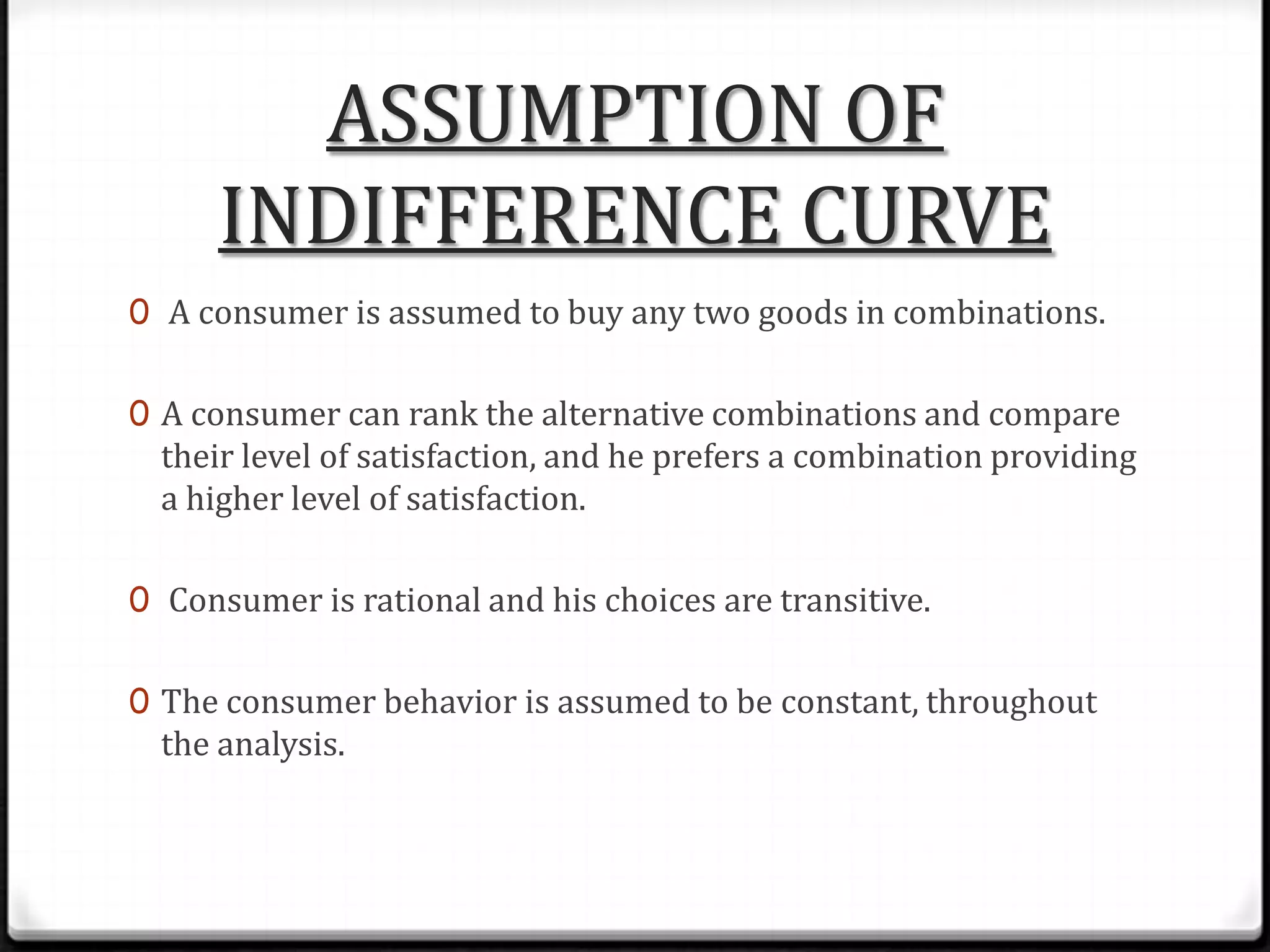 ASSUMPTION OF
INDIFFERENCE CURVE
0 A consumer is assumed to buy any two goods in combinations.

0 A consumer can rank the alternative combinations and compare

their level of satisfaction, and he prefers a combination providing
a higher level of satisfaction.

0 Consumer is rational and his choices are transitive.
0 The consumer behavior is assumed to be constant, throughout

the analysis.

 