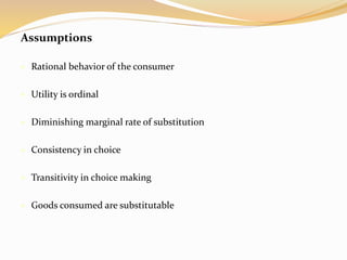 Assumptions
 Rational behavior of the consumer
 Utility is ordinal
 Diminishing marginal rate of substitution
 Consistency in choice
 Transitivity in choice making
 Goods consumed are substitutable
 