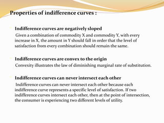 Properties of indifference curves :
• Indifference curves are negatively sloped
Given a combination of commodity X and commodity Y, with every
increase in X, the amount in Y should fall in order that the level of
satisfaction from every combination should remain the same.
• Indifference curves are convex to the origin
Convexity illustrates the law of diminishing marginal rate of substitution.
• Indifference curves can never intersect each other
Indifference curves can never intersect each other because each
indifference curve represents a specific level of satisfaction. If two
indifference curves intersect each other, then at the point of intersection,
the consumer is experiencing two different levels of utility.
 