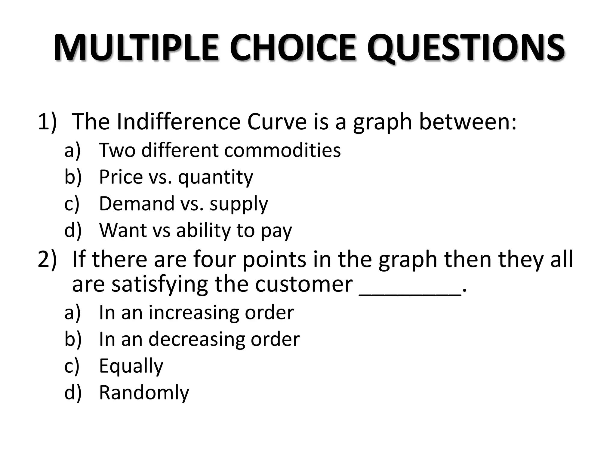 MULTIPLE CHOICE QUESTIONS
1) The Indifference Curve is a graph between:
a) Two different commodities
b) Price vs. quantity
c) Demand vs. supply
d) Want vs ability to pay
2) If there are four points in the graph then they all
are satisfying the customer ________.
a) In an increasing order
b) In an decreasing order
c) Equally
d) Randomly
 