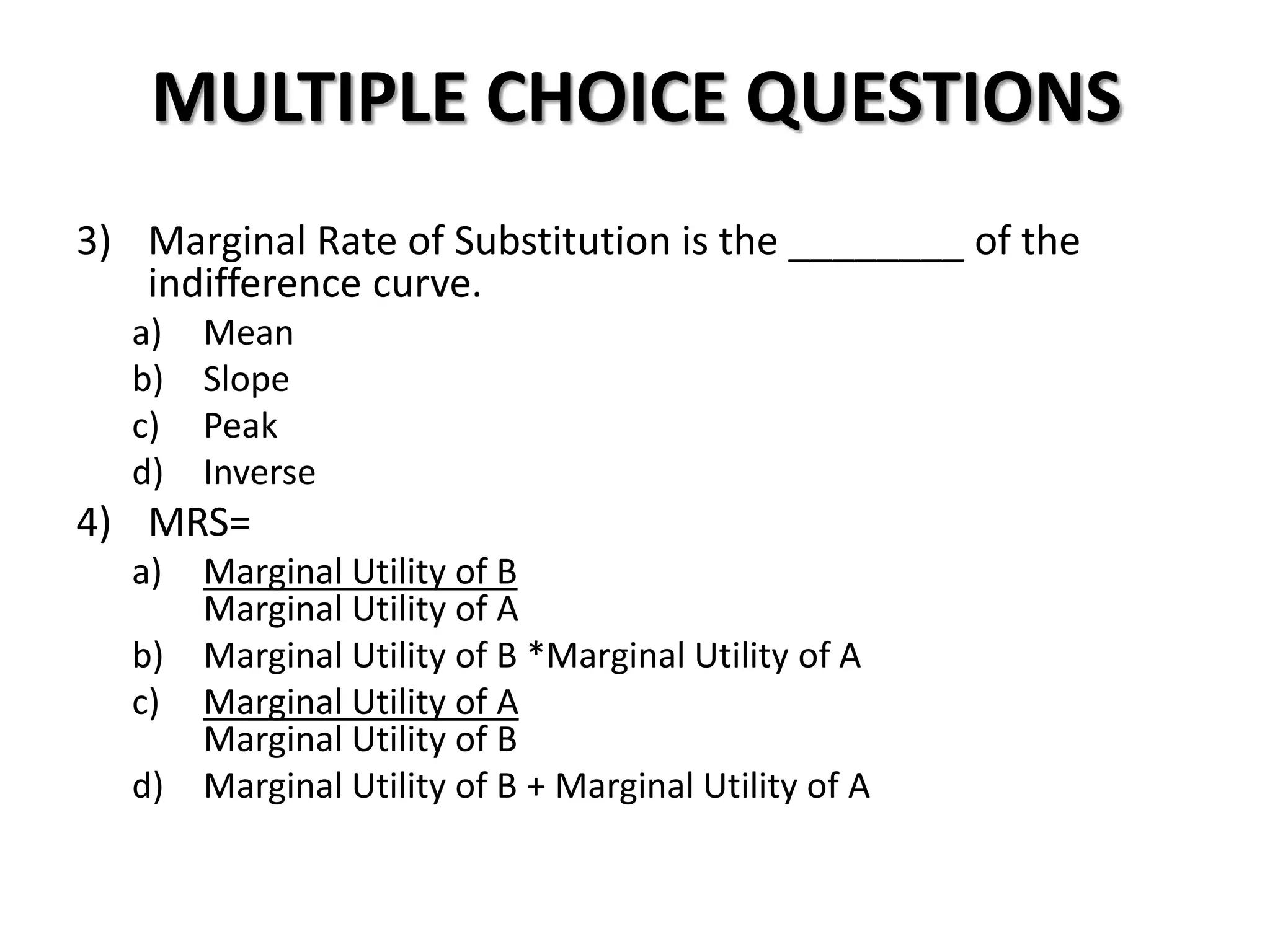 MULTIPLE CHOICE QUESTIONS
3) Marginal Rate of Substitution is the ________ of the
indifference curve.
a) Mean
b) Slope
c) Peak
d) Inverse
4) MRS=
a) Marginal Utility of B
Marginal Utility of A
b) Marginal Utility of B *Marginal Utility of A
c) Marginal Utility of A
Marginal Utility of B
d) Marginal Utility of B + Marginal Utility of A
 