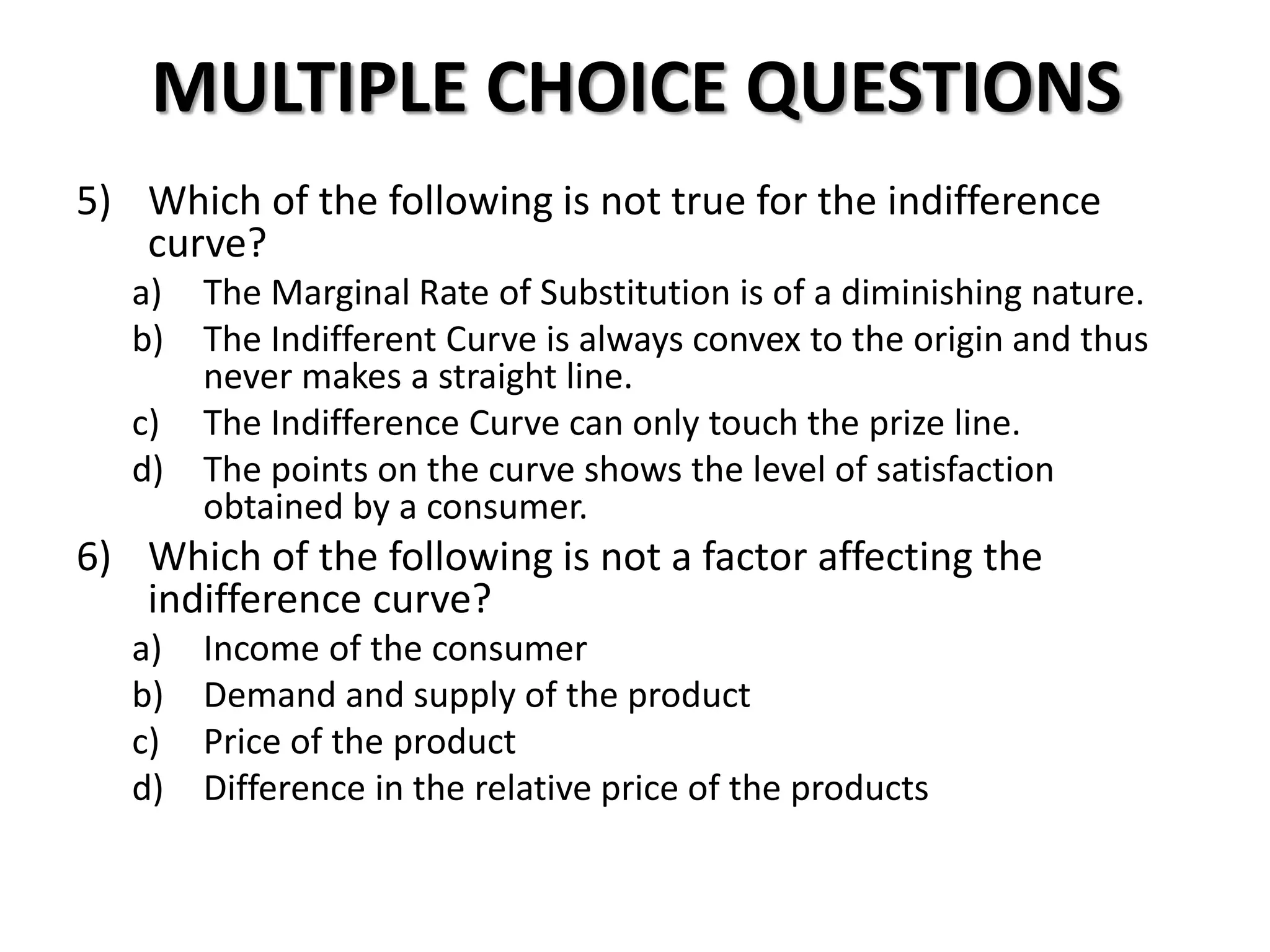 MULTIPLE CHOICE QUESTIONS
5) Which of the following is not true for the indifference
curve?
a) The Marginal Rate of Substitution is of a diminishing nature.
b) The Indifferent Curve is always convex to the origin and thus
never makes a straight line.
c) The Indifference Curve can only touch the prize line.
d) The points on the curve shows the level of satisfaction
obtained by a consumer.
6) Which of the following is not a factor affecting the
indifference curve?
a) Income of the consumer
b) Demand and supply of the product
c) Price of the product
d) Difference in the relative price of the products
 