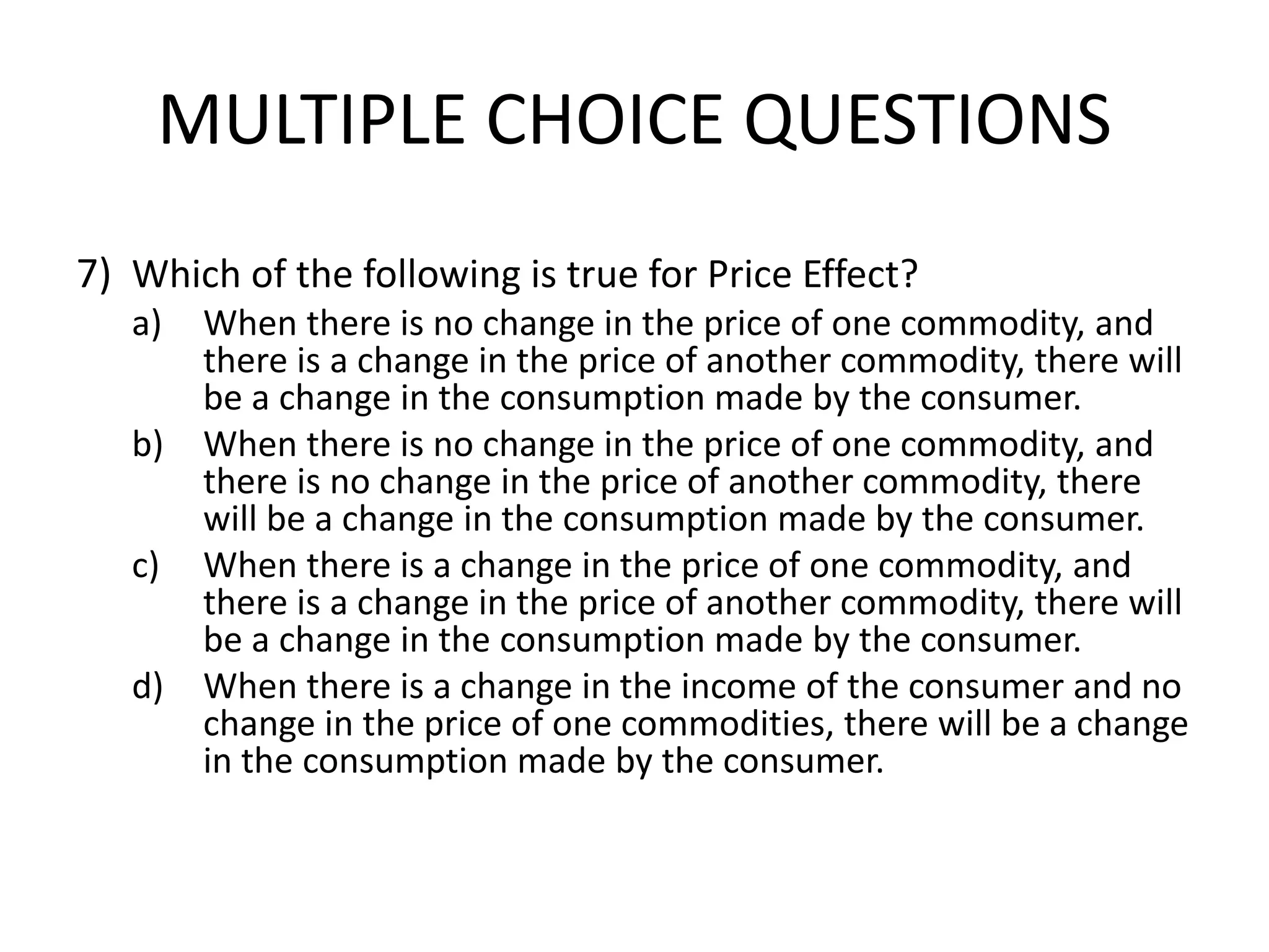 MULTIPLE CHOICE QUESTIONS
7) Which of the following is true for Price Effect?
a) When there is no change in the price of one commodity, and
there is a change in the price of another commodity, there will
be a change in the consumption made by the consumer.
b) When there is no change in the price of one commodity, and
there is no change in the price of another commodity, there
will be a change in the consumption made by the consumer.
c) When there is a change in the price of one commodity, and
there is a change in the price of another commodity, there will
be a change in the consumption made by the consumer.
d) When there is a change in the income of the consumer and no
change in the price of one commodities, there will be a change
in the consumption made by the consumer.
 