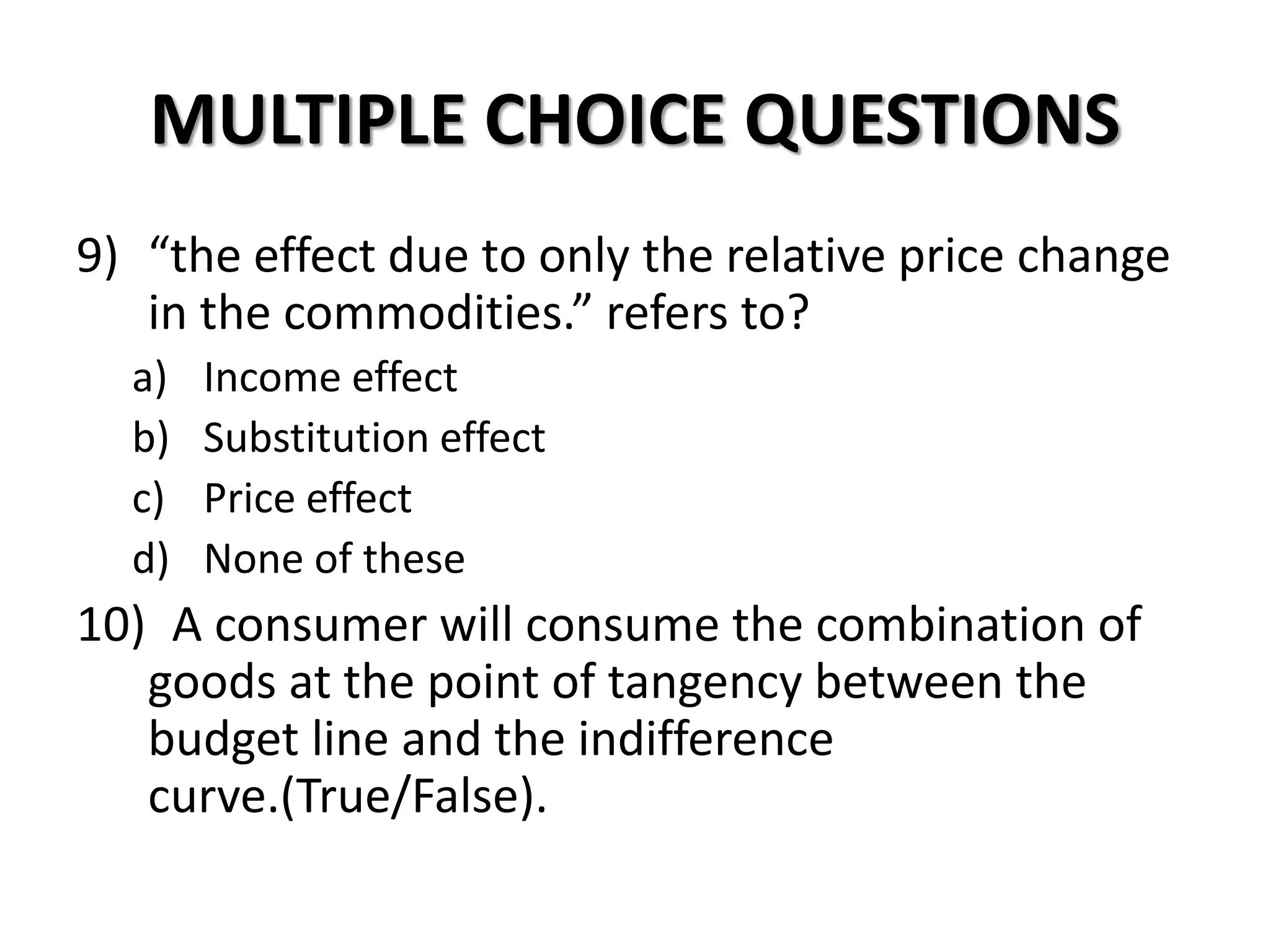 MULTIPLE CHOICE QUESTIONS
9) “the effect due to only the relative price change
in the commodities.” refers to?
a) Income effect
b) Substitution effect
c) Price effect
d) None of these
10) A consumer will consume the combination of
goods at the point of tangency between the
budget line and the indifference
curve.(True/False).
 