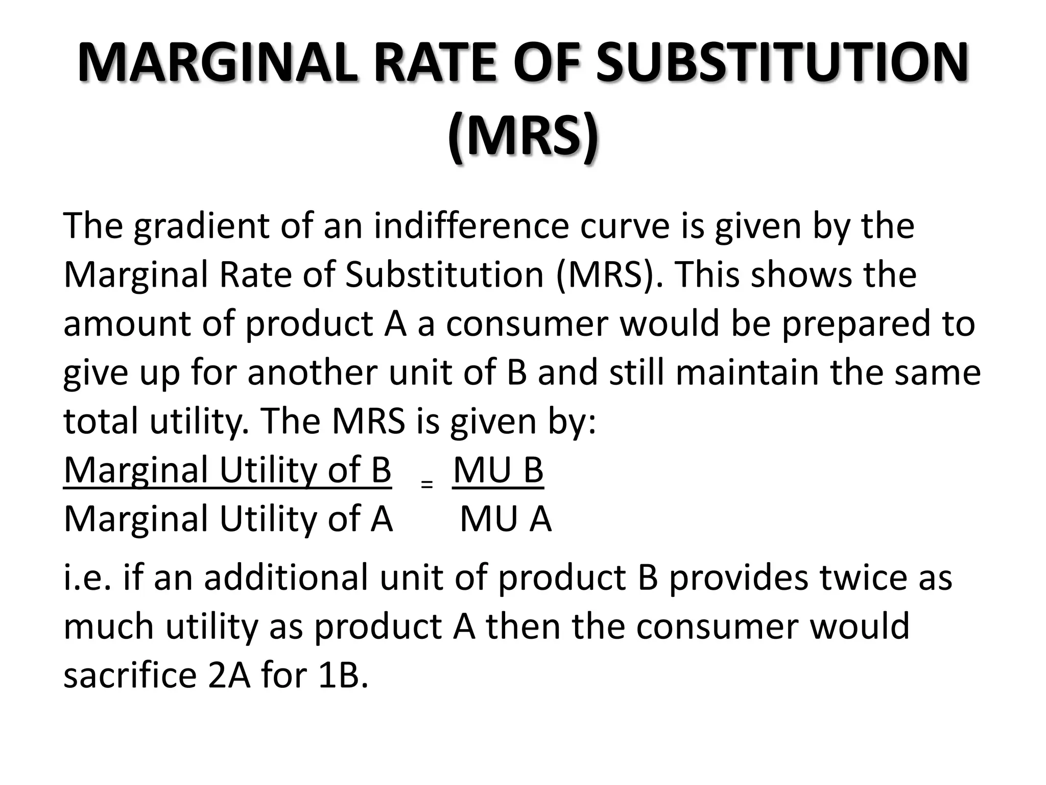 MARGINAL RATE OF SUBSTITUTION
(MRS)
The gradient of an indifference curve is given by the
Marginal Rate of Substitution (MRS). This shows the
amount of product A a consumer would be prepared to
give up for another unit of B and still maintain the same
total utility. The MRS is given by:
Marginal Utility of B = MU B
Marginal Utility of A MU A
i.e. if an additional unit of product B provides twice as
much utility as product A then the consumer would
sacrifice 2A for 1B.
 