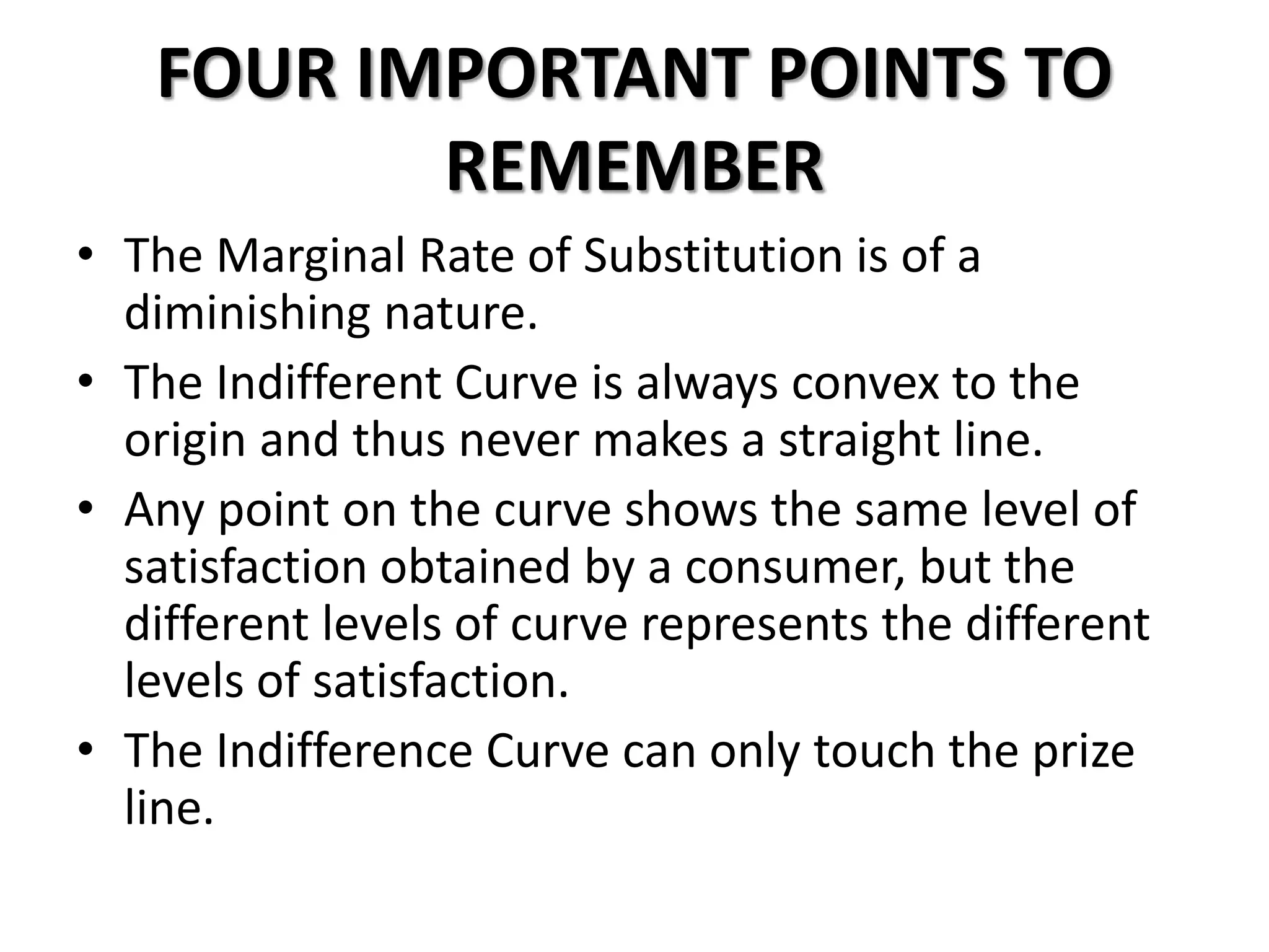 FOUR IMPORTANT POINTS TO
REMEMBER
• The Marginal Rate of Substitution is of a
diminishing nature.
• The Indifferent Curve is always convex to the
origin and thus never makes a straight line.
• Any point on the curve shows the same level of
satisfaction obtained by a consumer, but the
different levels of curve represents the different
levels of satisfaction.
• The Indifference Curve can only touch the prize
line.
 